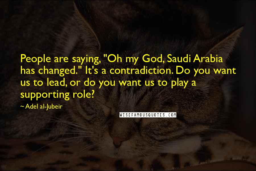 Adel Al-Jubeir Quotes: People are saying, "Oh my God, Saudi Arabia has changed." It's a contradiction. Do you want us to lead, or do you want us to play a supporting role?
