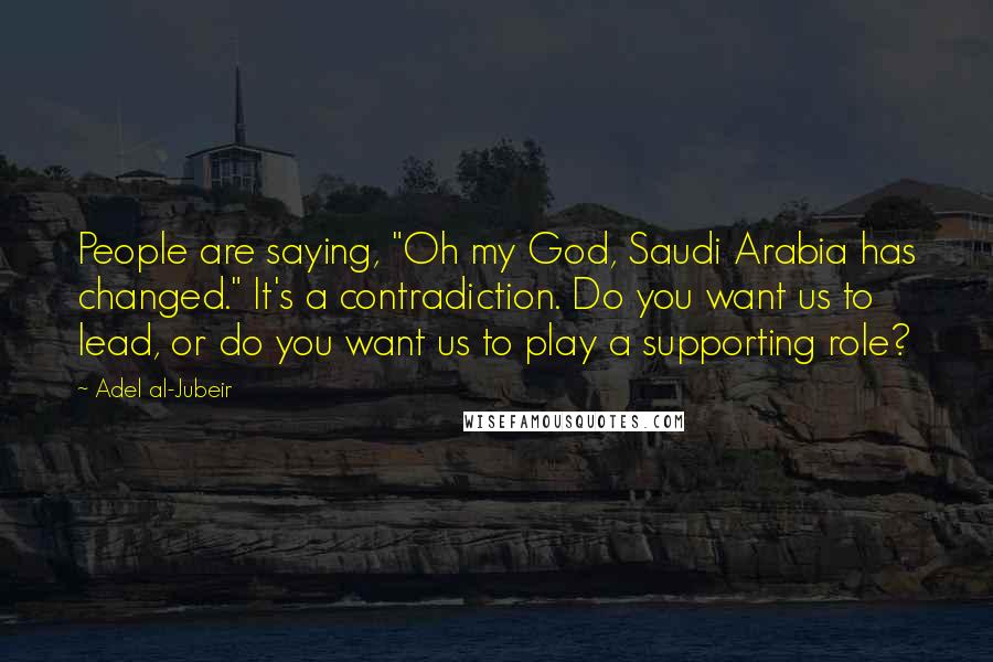 Adel Al-Jubeir Quotes: People are saying, "Oh my God, Saudi Arabia has changed." It's a contradiction. Do you want us to lead, or do you want us to play a supporting role?