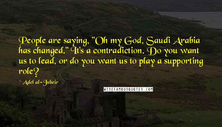 Adel Al-Jubeir Quotes: People are saying, "Oh my God, Saudi Arabia has changed." It's a contradiction. Do you want us to lead, or do you want us to play a supporting role?