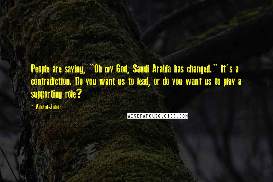 Adel Al-Jubeir Quotes: People are saying, "Oh my God, Saudi Arabia has changed." It's a contradiction. Do you want us to lead, or do you want us to play a supporting role?