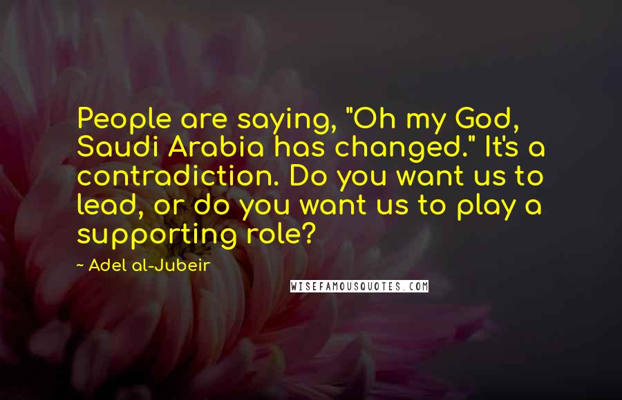 Adel Al-Jubeir Quotes: People are saying, "Oh my God, Saudi Arabia has changed." It's a contradiction. Do you want us to lead, or do you want us to play a supporting role?