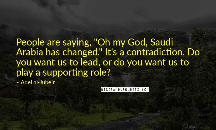 Adel Al-Jubeir Quotes: People are saying, "Oh my God, Saudi Arabia has changed." It's a contradiction. Do you want us to lead, or do you want us to play a supporting role?