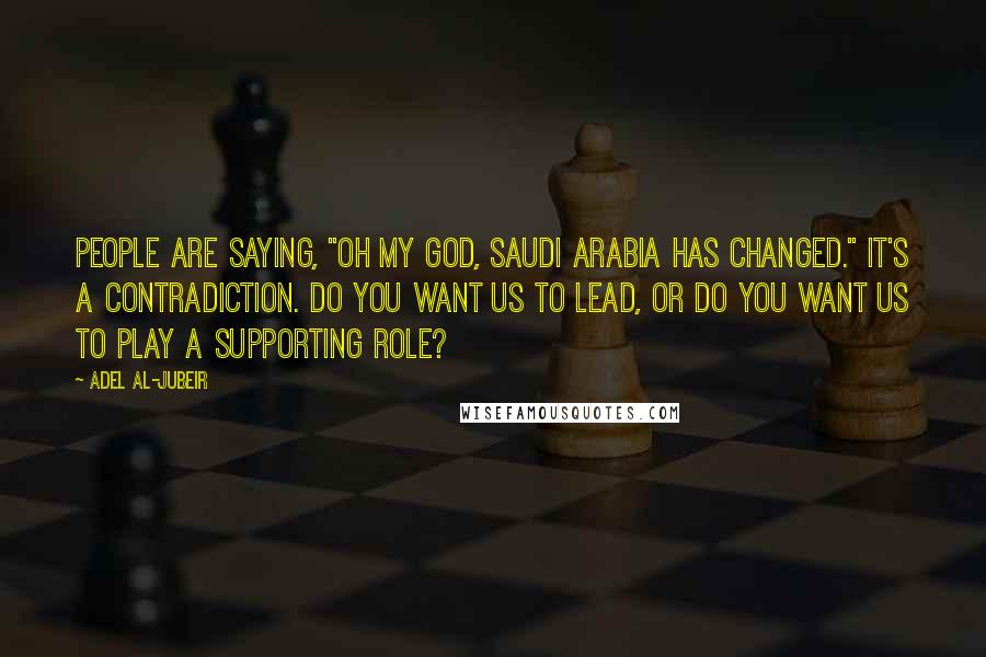 Adel Al-Jubeir Quotes: People are saying, "Oh my God, Saudi Arabia has changed." It's a contradiction. Do you want us to lead, or do you want us to play a supporting role?