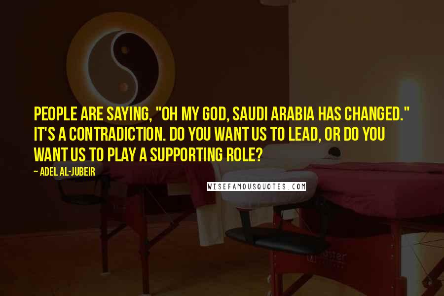 Adel Al-Jubeir Quotes: People are saying, "Oh my God, Saudi Arabia has changed." It's a contradiction. Do you want us to lead, or do you want us to play a supporting role?