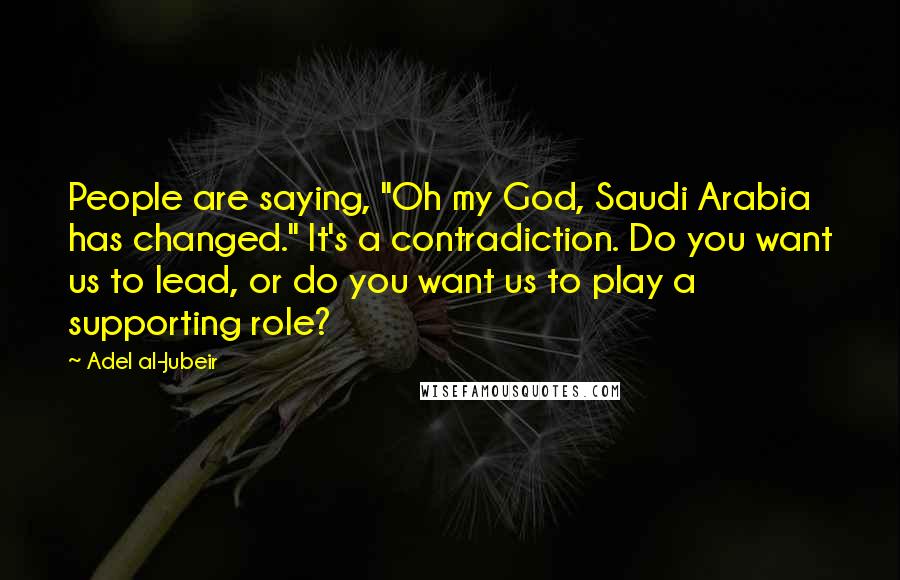 Adel Al-Jubeir Quotes: People are saying, "Oh my God, Saudi Arabia has changed." It's a contradiction. Do you want us to lead, or do you want us to play a supporting role?