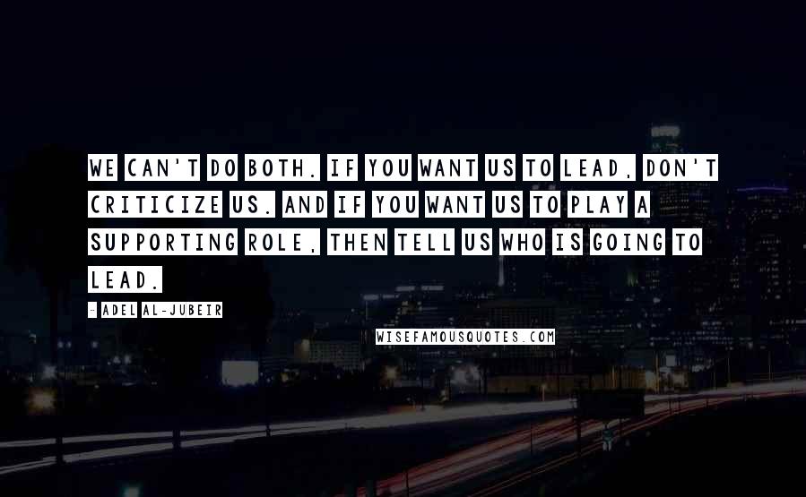 Adel Al-Jubeir Quotes: We can't do both. If you want us to lead, don't criticize us. And if you want us to play a supporting role, then tell us who is going to lead.