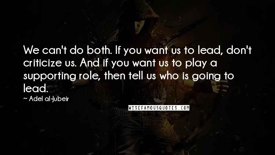 Adel Al-Jubeir Quotes: We can't do both. If you want us to lead, don't criticize us. And if you want us to play a supporting role, then tell us who is going to lead.