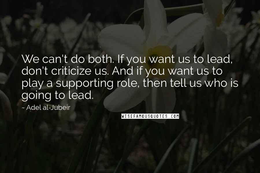 Adel Al-Jubeir Quotes: We can't do both. If you want us to lead, don't criticize us. And if you want us to play a supporting role, then tell us who is going to lead.