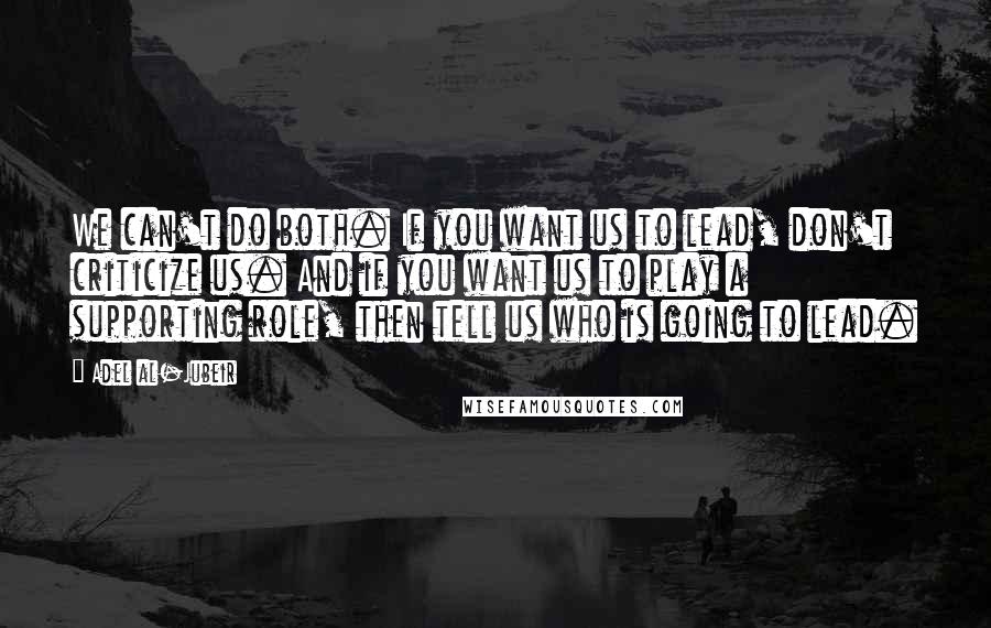 Adel Al-Jubeir Quotes: We can't do both. If you want us to lead, don't criticize us. And if you want us to play a supporting role, then tell us who is going to lead.