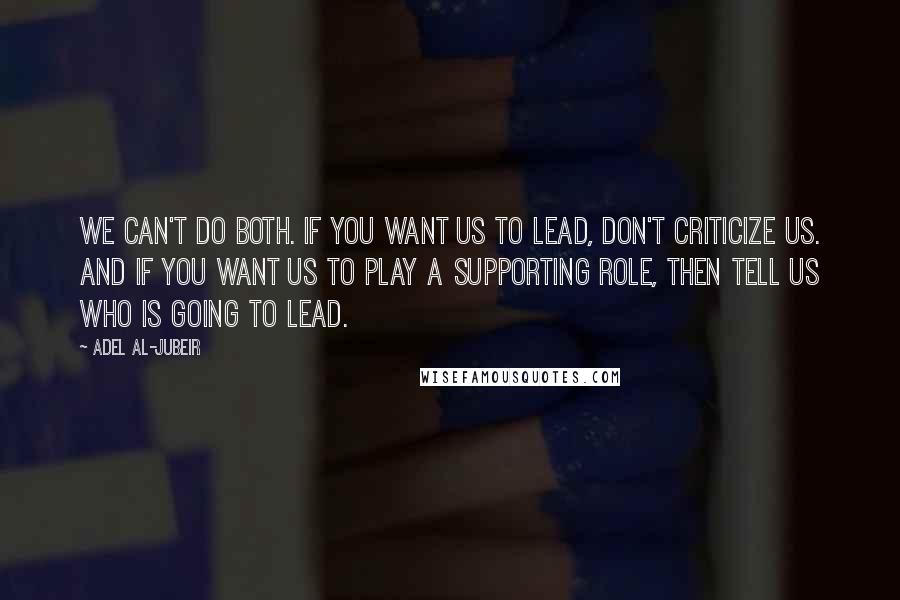 Adel Al-Jubeir Quotes: We can't do both. If you want us to lead, don't criticize us. And if you want us to play a supporting role, then tell us who is going to lead.