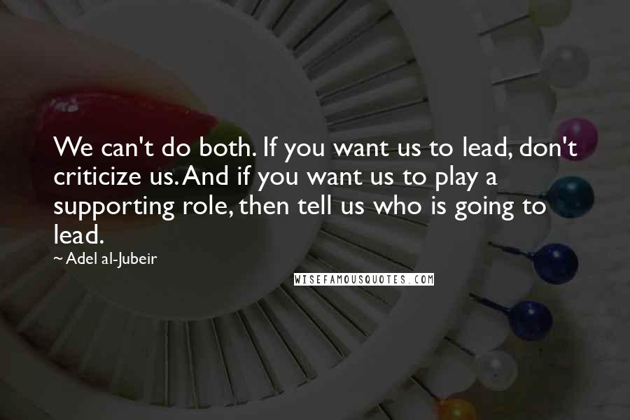 Adel Al-Jubeir Quotes: We can't do both. If you want us to lead, don't criticize us. And if you want us to play a supporting role, then tell us who is going to lead.