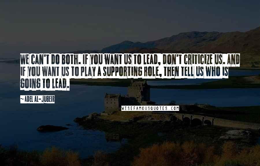 Adel Al-Jubeir Quotes: We can't do both. If you want us to lead, don't criticize us. And if you want us to play a supporting role, then tell us who is going to lead.