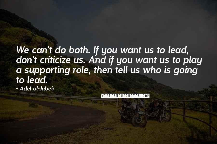 Adel Al-Jubeir Quotes: We can't do both. If you want us to lead, don't criticize us. And if you want us to play a supporting role, then tell us who is going to lead.