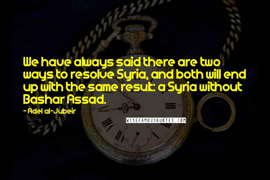 Adel Al-Jubeir Quotes: We have always said there are two ways to resolve Syria, and both will end up with the same result: a Syria without Bashar Assad.