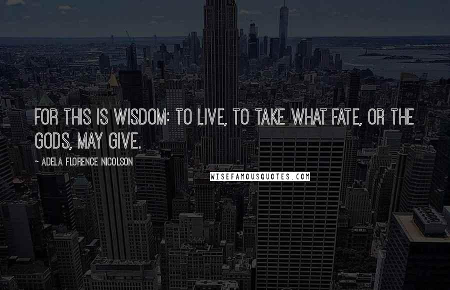 Adela Florence Nicolson Quotes: For this is wisdom: to live, to take what fate, or the Gods, may give.