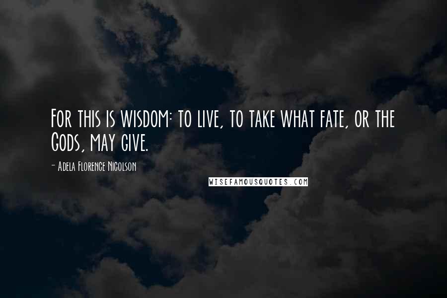 Adela Florence Nicolson Quotes: For this is wisdom: to live, to take what fate, or the Gods, may give.