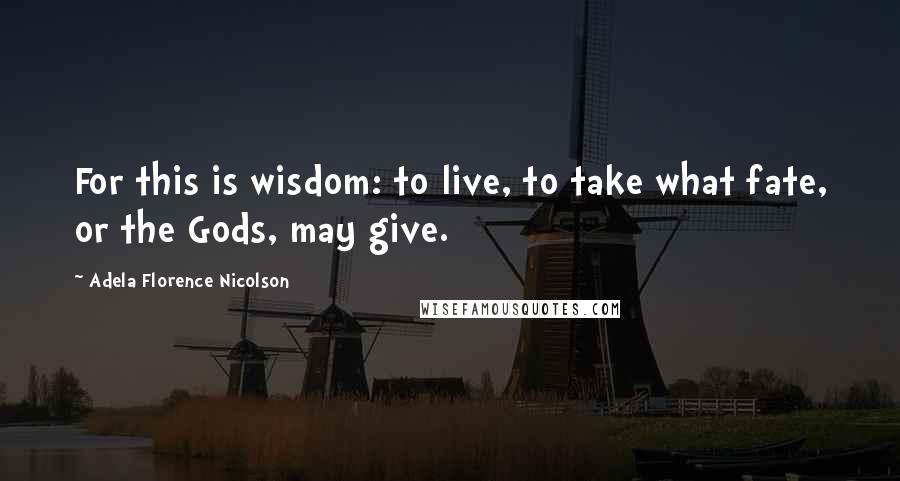 Adela Florence Nicolson Quotes: For this is wisdom: to live, to take what fate, or the Gods, may give.