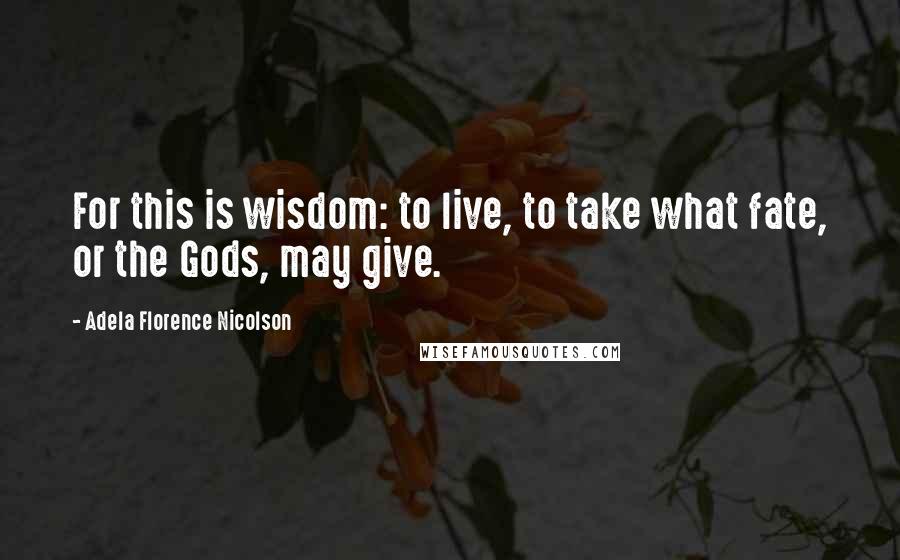 Adela Florence Nicolson Quotes: For this is wisdom: to live, to take what fate, or the Gods, may give.