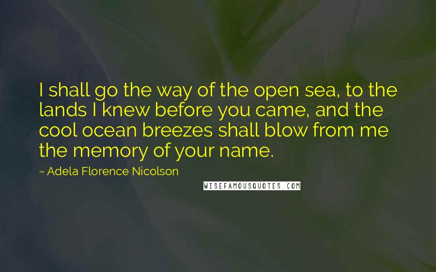 Adela Florence Nicolson Quotes: I shall go the way of the open sea, to the lands I knew before you came, and the cool ocean breezes shall blow from me the memory of your name.