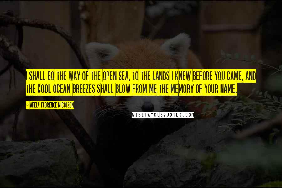 Adela Florence Nicolson Quotes: I shall go the way of the open sea, to the lands I knew before you came, and the cool ocean breezes shall blow from me the memory of your name.