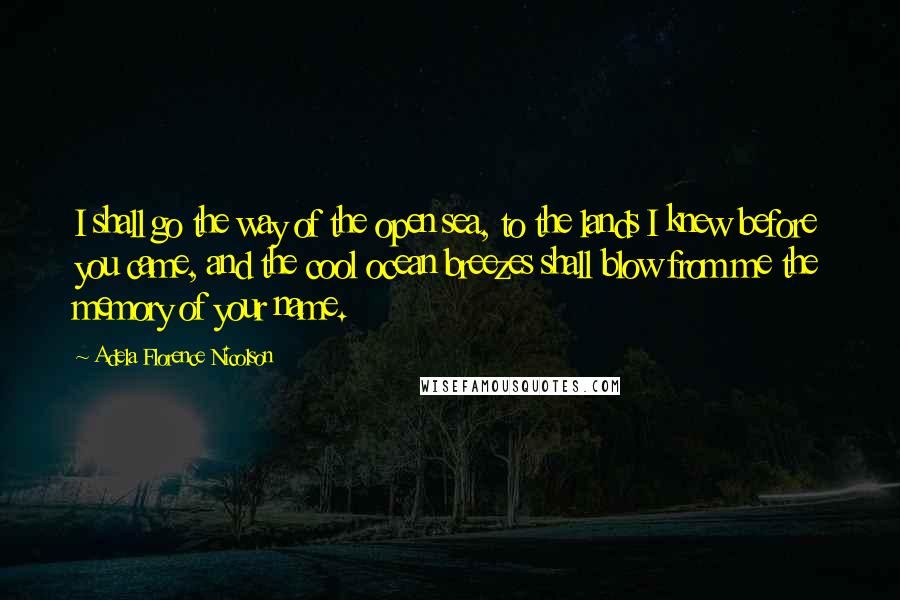 Adela Florence Nicolson Quotes: I shall go the way of the open sea, to the lands I knew before you came, and the cool ocean breezes shall blow from me the memory of your name.