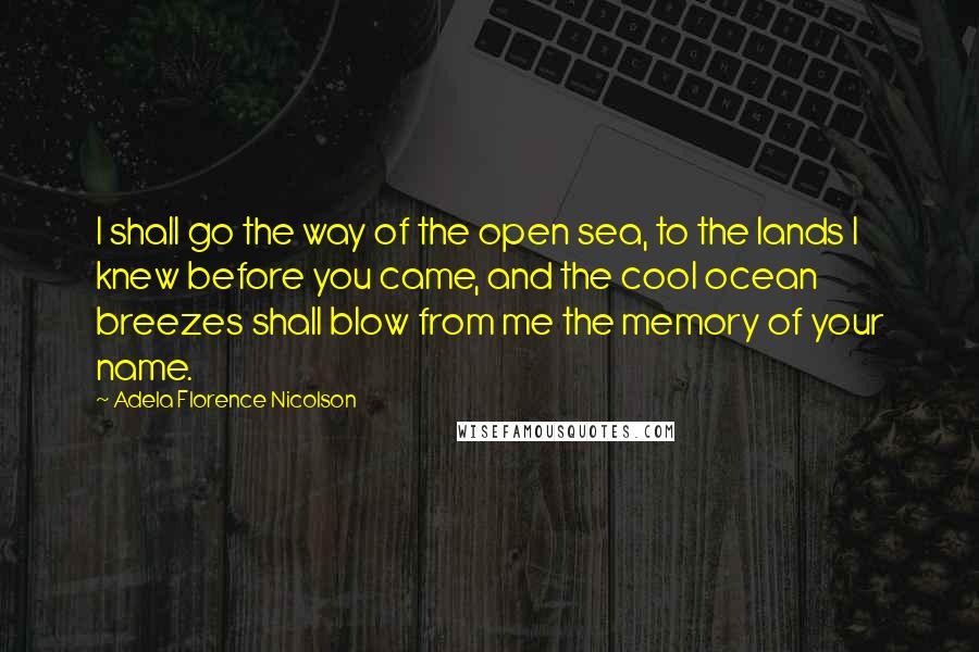 Adela Florence Nicolson Quotes: I shall go the way of the open sea, to the lands I knew before you came, and the cool ocean breezes shall blow from me the memory of your name.
