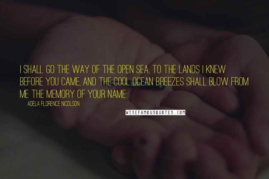 Adela Florence Nicolson Quotes: I shall go the way of the open sea, to the lands I knew before you came, and the cool ocean breezes shall blow from me the memory of your name.