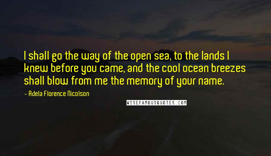 Adela Florence Nicolson Quotes: I shall go the way of the open sea, to the lands I knew before you came, and the cool ocean breezes shall blow from me the memory of your name.