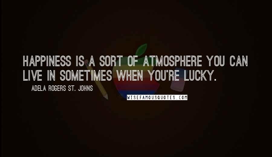 Adela Rogers St. Johns Quotes: Happiness is a sort of atmosphere you can live in sometimes when you're lucky.