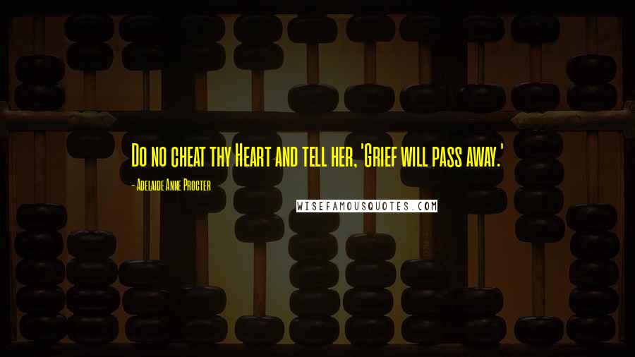 Adelaide Anne Procter Quotes: Do no cheat thy Heart and tell her, 'Grief will pass away.'