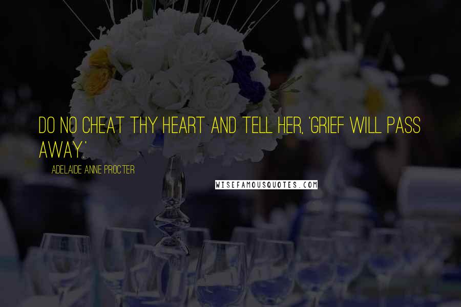 Adelaide Anne Procter Quotes: Do no cheat thy Heart and tell her, 'Grief will pass away.'