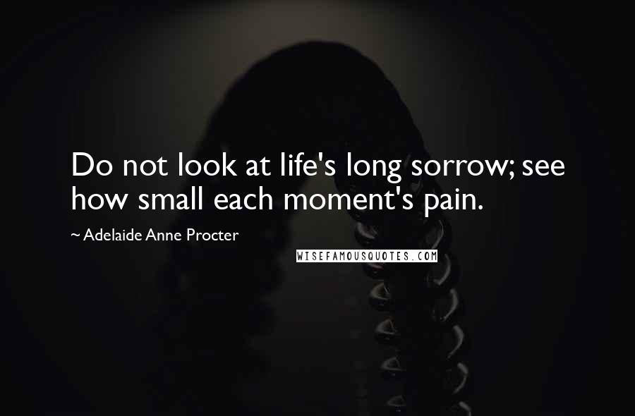Adelaide Anne Procter Quotes: Do not look at life's long sorrow; see how small each moment's pain.