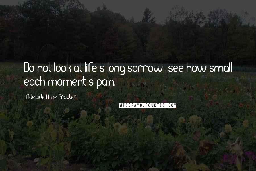 Adelaide Anne Procter Quotes: Do not look at life's long sorrow; see how small each moment's pain.