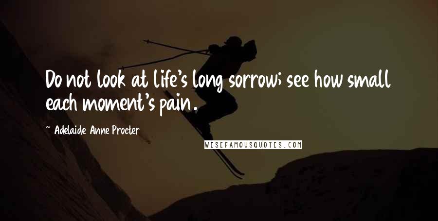 Adelaide Anne Procter Quotes: Do not look at life's long sorrow; see how small each moment's pain.