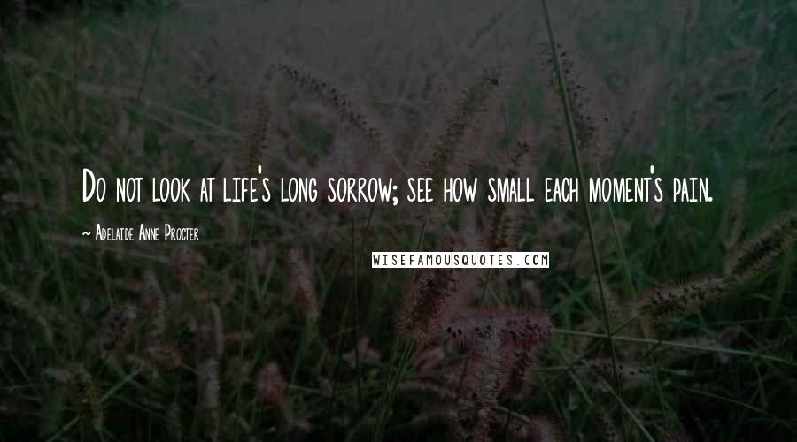 Adelaide Anne Procter Quotes: Do not look at life's long sorrow; see how small each moment's pain.