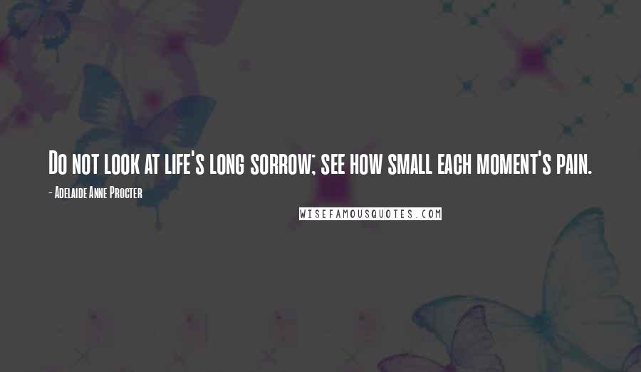 Adelaide Anne Procter Quotes: Do not look at life's long sorrow; see how small each moment's pain.