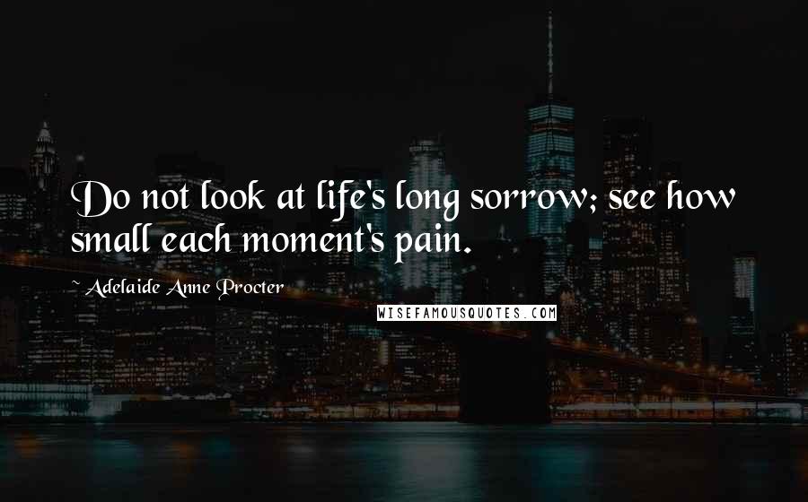 Adelaide Anne Procter Quotes: Do not look at life's long sorrow; see how small each moment's pain.