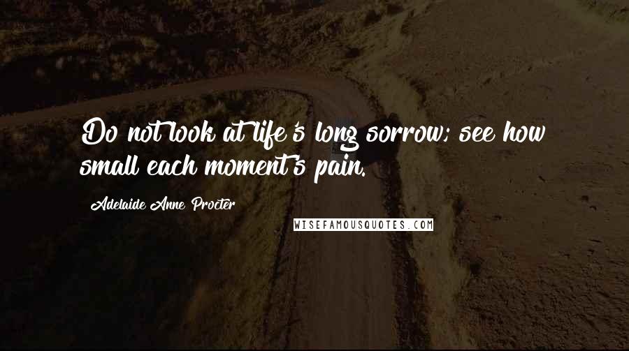 Adelaide Anne Procter Quotes: Do not look at life's long sorrow; see how small each moment's pain.