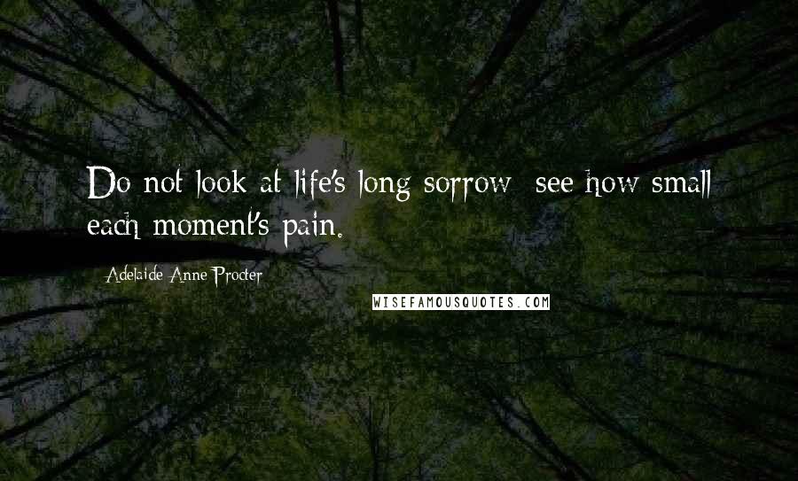 Adelaide Anne Procter Quotes: Do not look at life's long sorrow; see how small each moment's pain.
