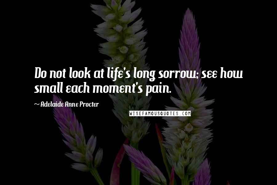 Adelaide Anne Procter Quotes: Do not look at life's long sorrow; see how small each moment's pain.
