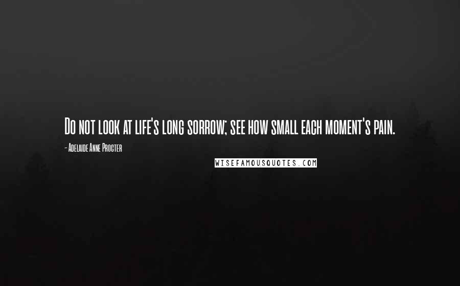 Adelaide Anne Procter Quotes: Do not look at life's long sorrow; see how small each moment's pain.