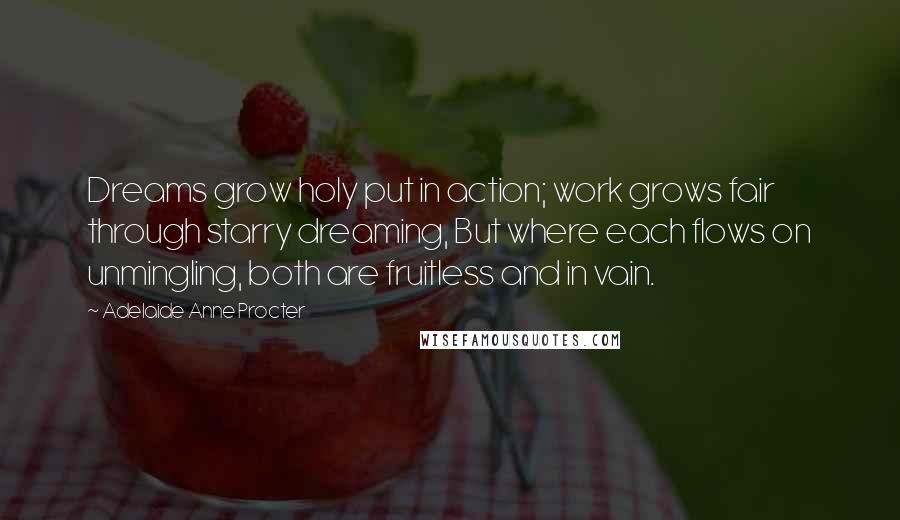 Adelaide Anne Procter Quotes: Dreams grow holy put in action; work grows fair through starry dreaming, But where each flows on unmingling, both are fruitless and in vain.