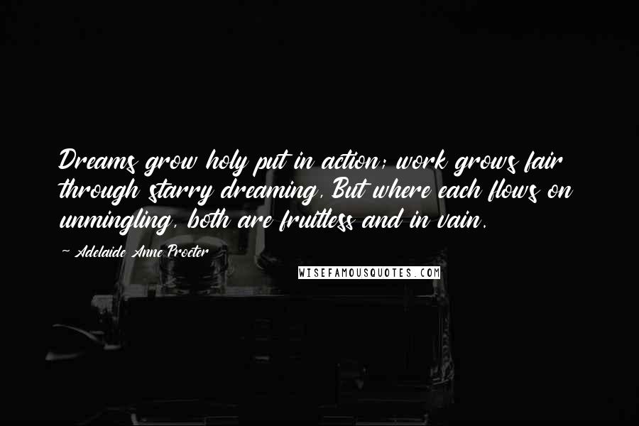 Adelaide Anne Procter Quotes: Dreams grow holy put in action; work grows fair through starry dreaming, But where each flows on unmingling, both are fruitless and in vain.