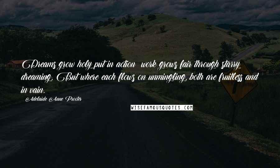 Adelaide Anne Procter Quotes: Dreams grow holy put in action; work grows fair through starry dreaming, But where each flows on unmingling, both are fruitless and in vain.