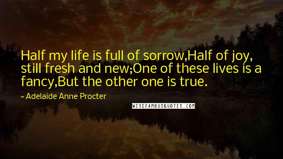 Adelaide Anne Procter Quotes: Half my life is full of sorrow,Half of joy, still fresh and new;One of these lives is a fancy,But the other one is true.