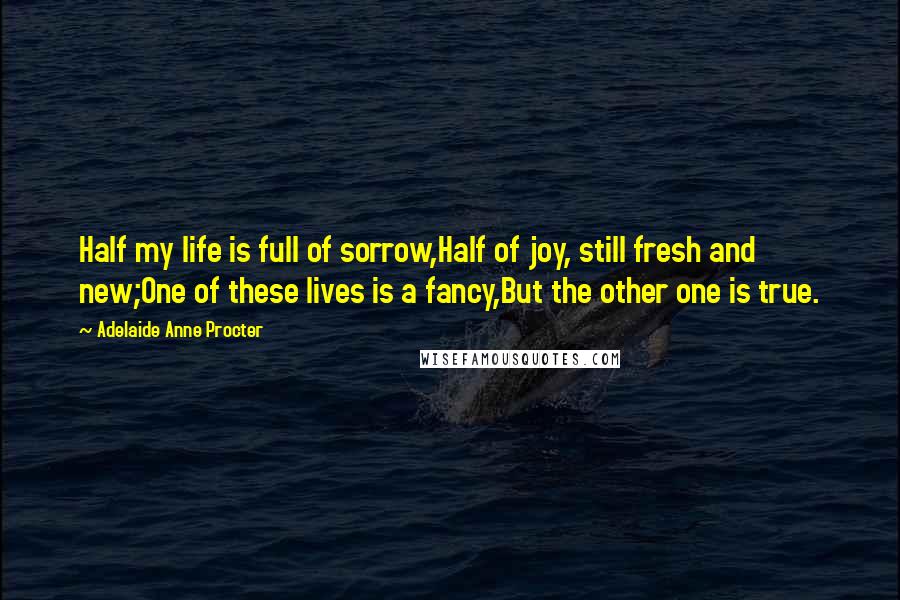 Adelaide Anne Procter Quotes: Half my life is full of sorrow,Half of joy, still fresh and new;One of these lives is a fancy,But the other one is true.