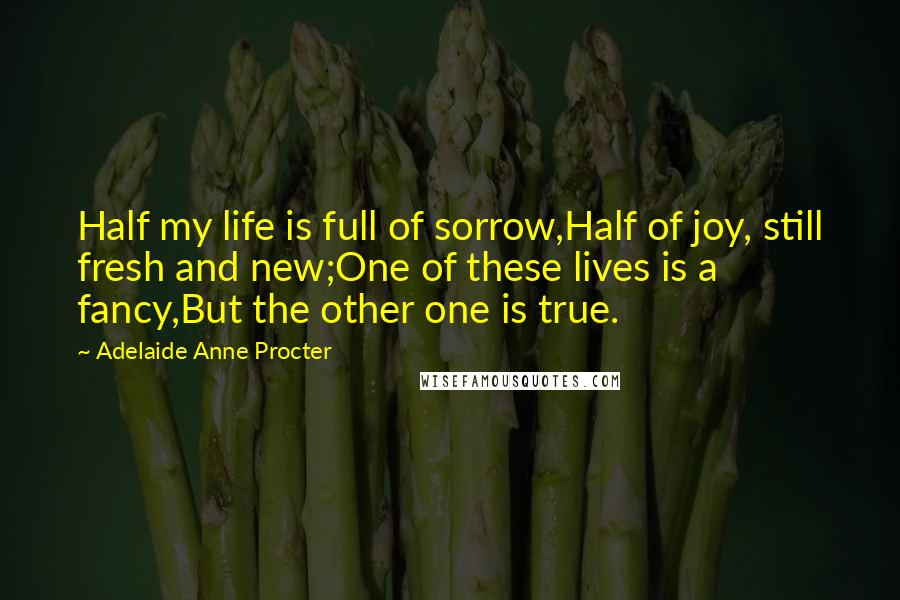 Adelaide Anne Procter Quotes: Half my life is full of sorrow,Half of joy, still fresh and new;One of these lives is a fancy,But the other one is true.