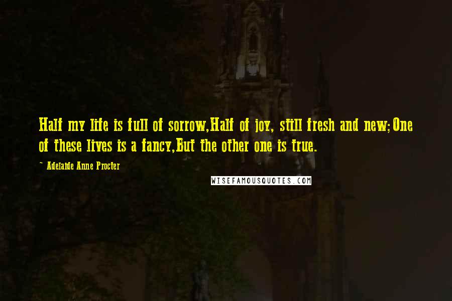 Adelaide Anne Procter Quotes: Half my life is full of sorrow,Half of joy, still fresh and new;One of these lives is a fancy,But the other one is true.