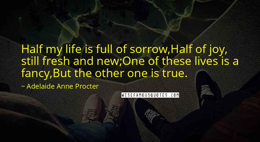 Adelaide Anne Procter Quotes: Half my life is full of sorrow,Half of joy, still fresh and new;One of these lives is a fancy,But the other one is true.
