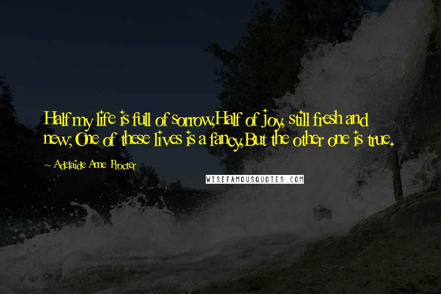 Adelaide Anne Procter Quotes: Half my life is full of sorrow,Half of joy, still fresh and new;One of these lives is a fancy,But the other one is true.